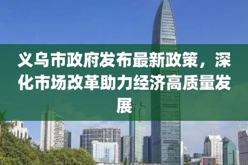 义乌市政府发布最新政策，深化市场改革助力经济高质量发展