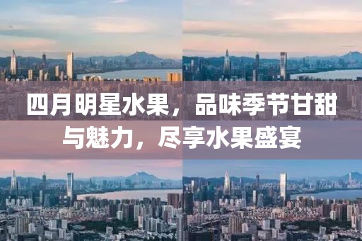 四月明星水果，品味季节甘甜与魅力，尽享水果盛宴