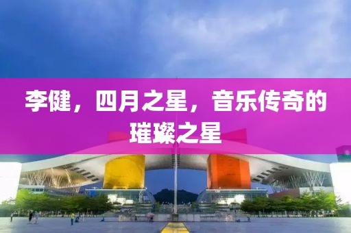 李健，四月之星，音乐传奇的璀璨之星