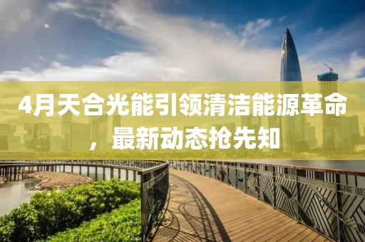 4月天合光能引领清洁能源革命，最新动态抢先知