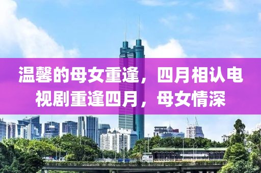 温馨的母女重逢，四月相认电视剧重逢四月，母女情深