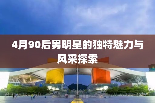 4月90后男明星的独特魅力与风采探索
