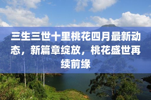 三生三世十里桃花四月最新动态，新篇章绽放，桃花盛世再续前缘
