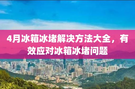 4月冰箱冰堵解决方法大全，有效应对冰箱冰堵问题