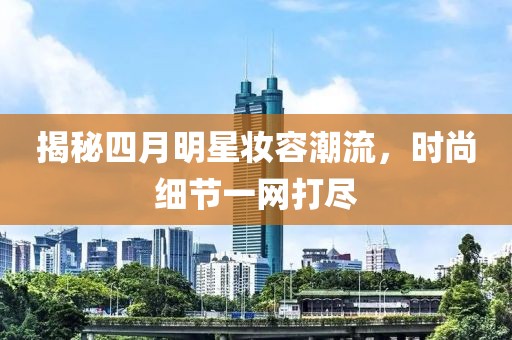 揭秘四月明星妆容潮流，时尚细节一网打尽