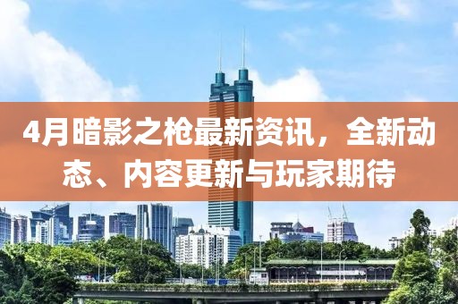 4月暗影之枪最新资讯，全新动态、内容更新与玩家期待