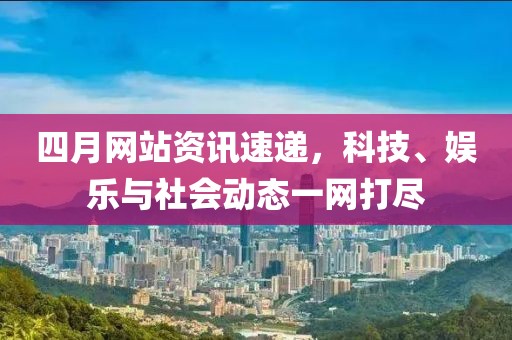 四月网站资讯速递，科技、娱乐与社会动态一网打尽