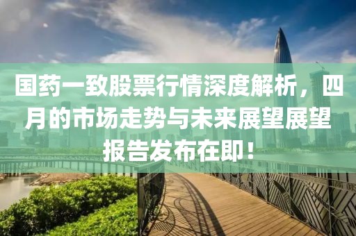 国药一致股票行情深度解析，四月的市场走势与未来展望展望报告发布在即！