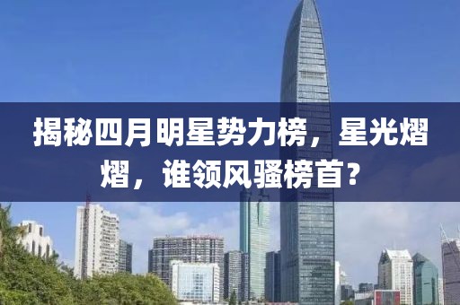 揭秘四月明星势力榜，星光熠熠，谁领风骚榜首？