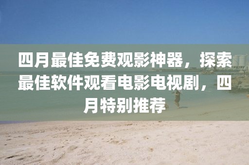 四月最佳免费观影神器，探索最佳软件观看电影电视剧，四月特别推荐