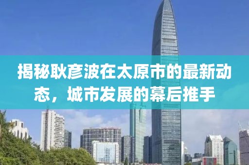 揭秘耿彦波在太原市的最新动态，城市发展的幕后推手