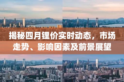 揭秘四月锂价实时动态，市场走势、影响因素及前景展望