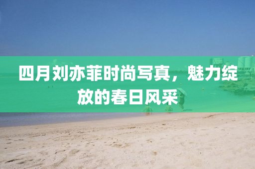 四月刘亦菲时尚写真，魅力绽放的春日风采