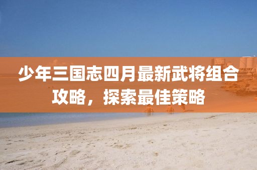 少年三国志四月最新武将组合攻略，探索最佳策略