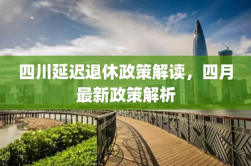 四川延迟退休政策解读，四月最新政策解析