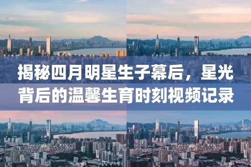 揭秘四月明星生子幕后，星光背后的温馨生育时刻视频记录