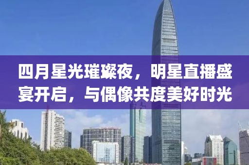 四月星光璀璨夜，明星直播盛宴开启，与偶像共度美好时光