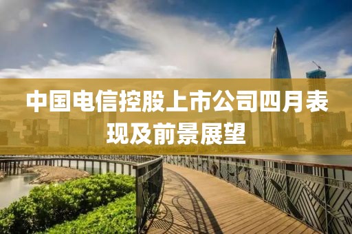中国电信控股上市公司四月表现及前景展望