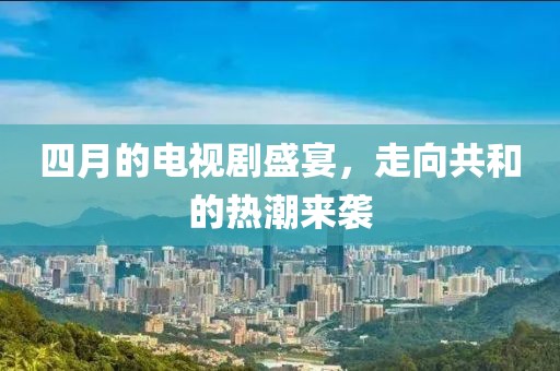 四月的电视剧盛宴，走向共和的热潮来袭
