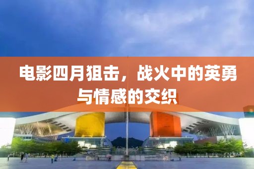 电影四月狙击，战火中的英勇与情感的交织