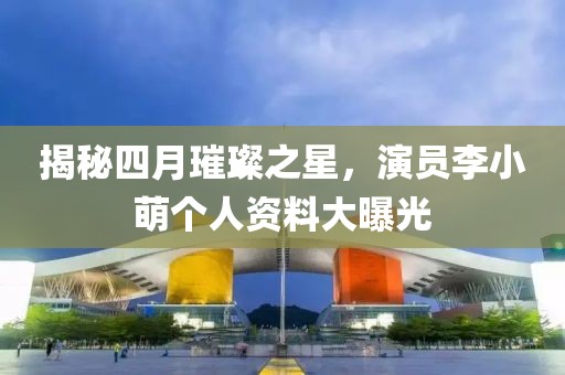 揭秘四月璀璨之星，演员李小萌个人资料大曝光