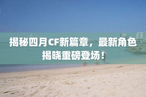 揭秘四月CF新篇章，最新角色揭晓重磅登场！