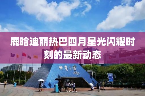 鹿晗迪丽热巴四月星光闪耀时刻的最新动态