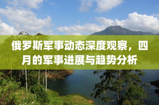 俄罗斯军事动态深度观察，四月的军事进展与趋势分析