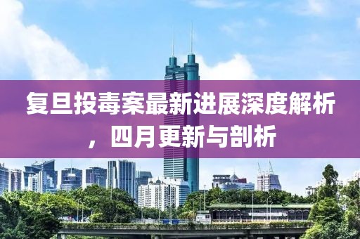 复旦投毒案最新进展深度解析，四月更新与剖析