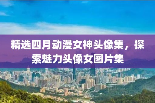 精选四月动漫女神头像集，探索魅力头像女图片集