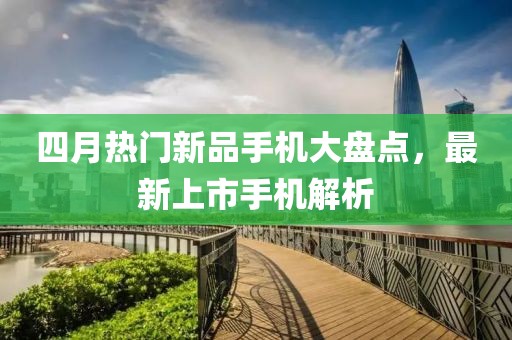 四月热门新品手机大盘点，最新上市手机解析