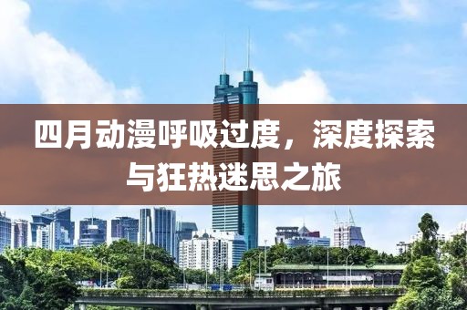 四月动漫呼吸过度，深度探索与狂热迷思之旅