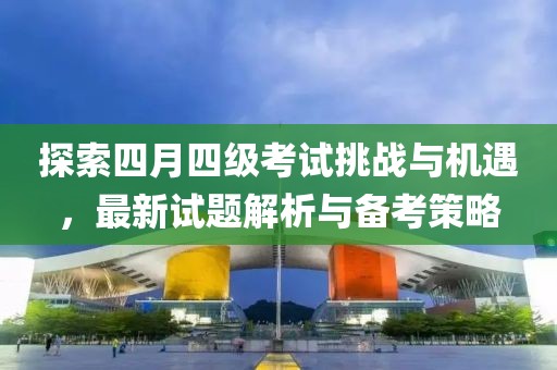 探索四月四级考试挑战与机遇，最新试题解析与备考策略