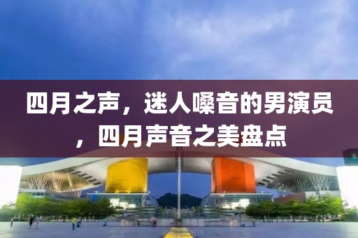 四月之声，迷人嗓音的男演员，四月声音之美盘点