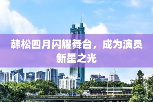 韩松四月闪耀舞台，成为演员新星之光
