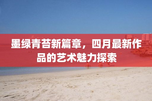 墨绿青苔新篇章，四月最新作品的艺术魅力探索