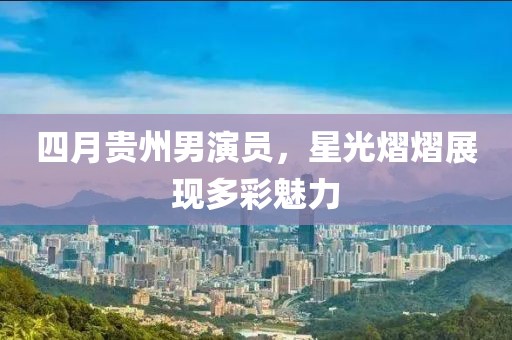 四月贵州男演员，星光熠熠展现多彩魅力