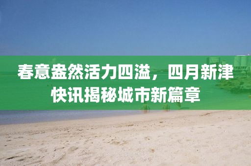 春意盎然活力四溢，四月新津快讯揭秘城市新篇章