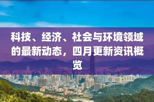 科技、经济、社会与环境领域的最新动态，四月更新资讯概览