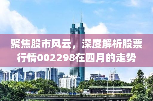 聚焦股市风云，深度解析股票行情002298在四月的走势