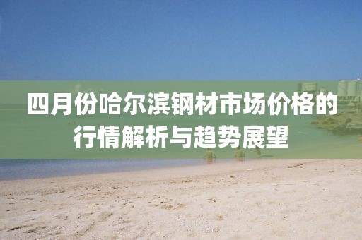 四月份哈尔滨钢材市场价格的行情解析与趋势展望