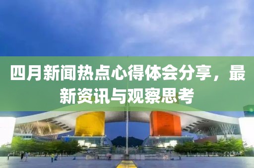 四月新闻热点心得体会分享，最新资讯与观察思考
