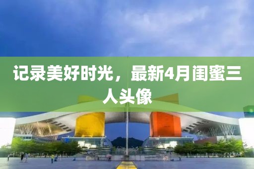 记录美好时光，最新4月闺蜜三人头像
