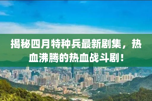 揭秘四月特种兵最新剧集，热血沸腾的热血战斗剧！