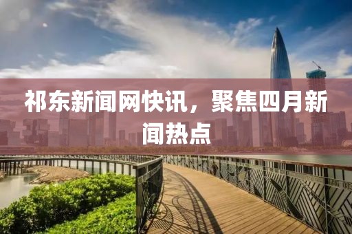 祁东新闻网快讯，聚焦四月新闻热点