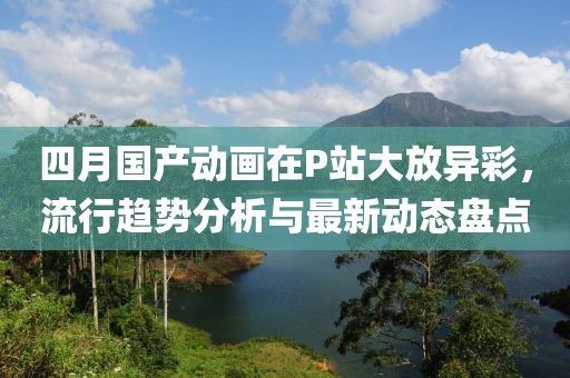四月国产动画在P站大放异彩，流行趋势分析与最新动态盘点