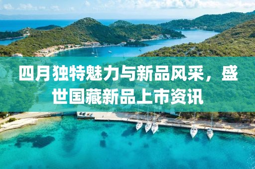 四月独特魅力与新品风采，盛世国藏新品上市资讯