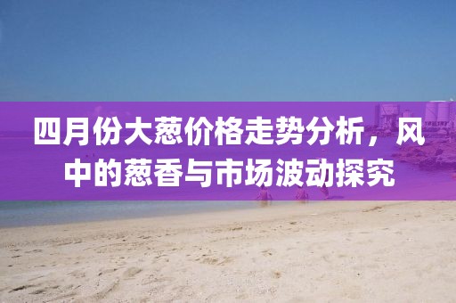 四月份大葱价格走势分析，风中的葱香与市场波动探究
