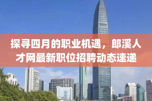 探寻四月的职业机遇，郎溪人才网最新职位招聘动态速递