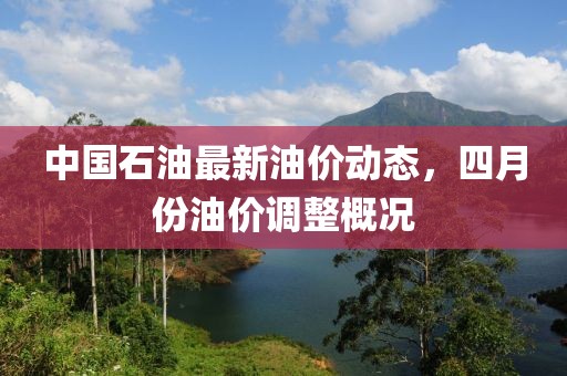 中国石油最新油价动态，四月份油价调整概况